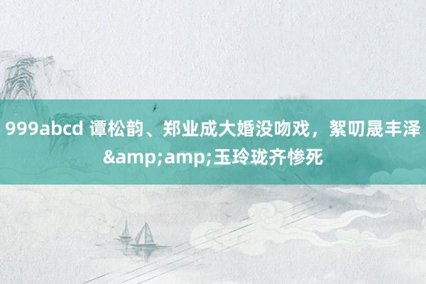 999abcd 谭松韵、郑业成大婚没吻戏，絮叨晟丰泽&amp;玉玲珑齐惨死