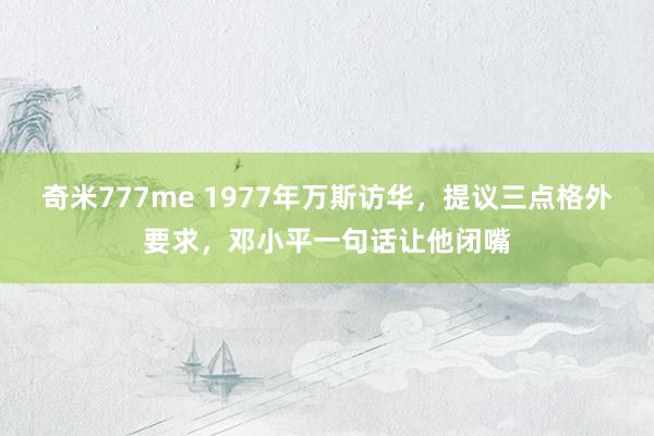 奇米777me 1977年万斯访华，提议三点格外要求，邓小平一句话让他闭嘴