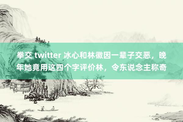 拳交 twitter 冰心和林徽因一辈子交恶，晚年她竟用这四个字评价林，令东说念主称奇