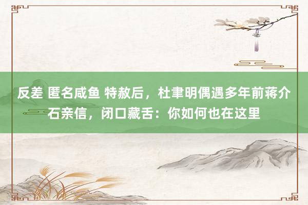 反差 匿名咸鱼 特赦后，杜聿明偶遇多年前蒋介石亲信，闭口藏舌：你如何也在这里