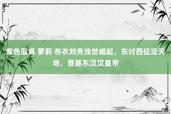 紫色面具 萝莉 布衣刘秀浊世崛起，东讨西征定天地，登基东汉汉皇帝