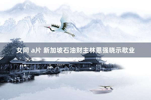 女同 a片 新加坡石油财主林恩强晓示歇业