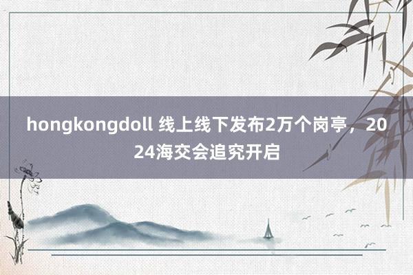 hongkongdoll 线上线下发布2万个岗亭，2024海交会追究开启