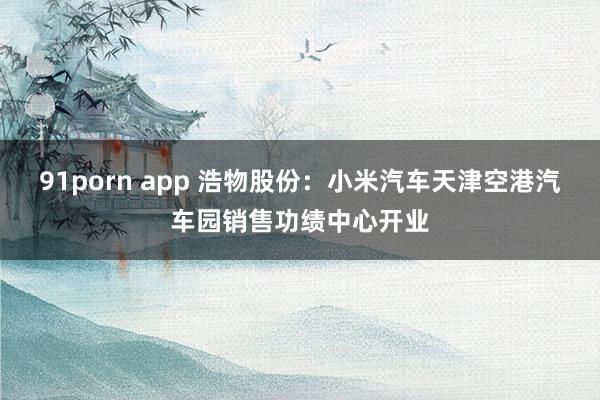 91porn app 浩物股份：小米汽车天津空港汽车园销售功绩中心开业