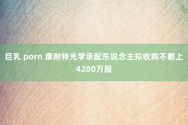 巨乳 porn 康耐特光学承配东说念主拟收购不朝上4280万股