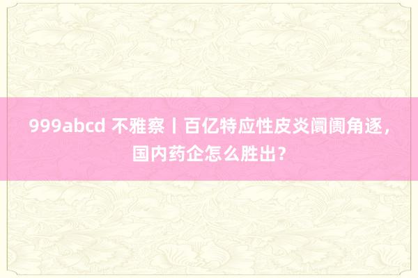 999abcd 不雅察丨百亿特应性皮炎阛阓角逐，国内药企怎么胜出？