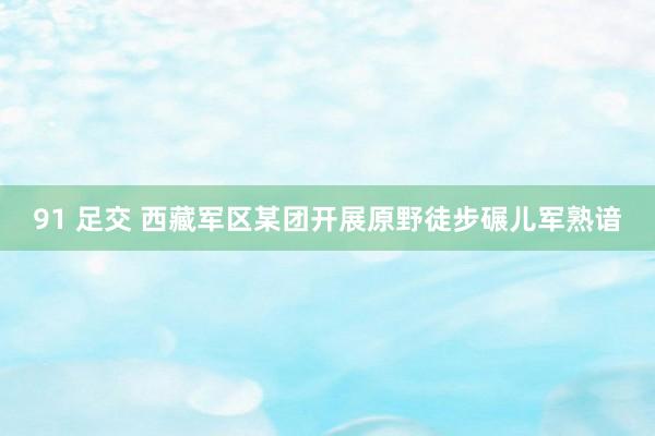 91 足交 西藏军区某团开展原野徒步碾儿军熟谙