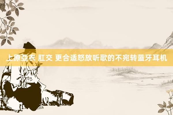 上原亞衣 肛交 更合适怒放听歌的不宛转蓝牙耳机
