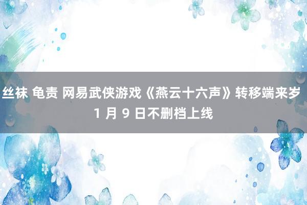 丝袜 龟责 网易武侠游戏《燕云十六声》转移端来岁 1 月 9 日不删档上线
