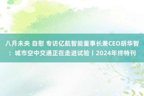 八月未央 自慰 专访亿航智能董事长兼CEO胡华智：城市空中交通正在走进试验丨2024年终特刊