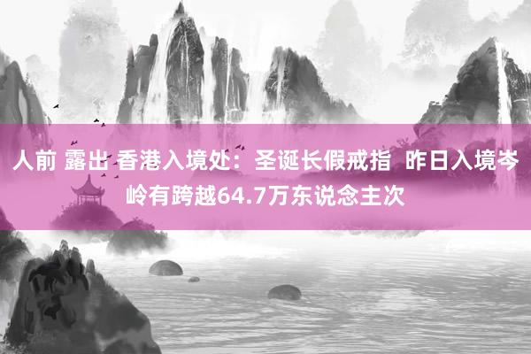 人前 露出 香港入境处:圣诞长假戒指 昨日入境岑岭有跨越64.7万东说念主次
