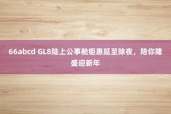 66abcd GL8陆上公事舱钜惠延至除夜，陪你隆盛迎新年