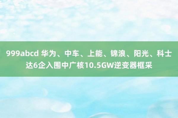 999abcd 华为、中车、上能、锦浪、阳光、科士达6企入围中广核10.5GW逆变器框采