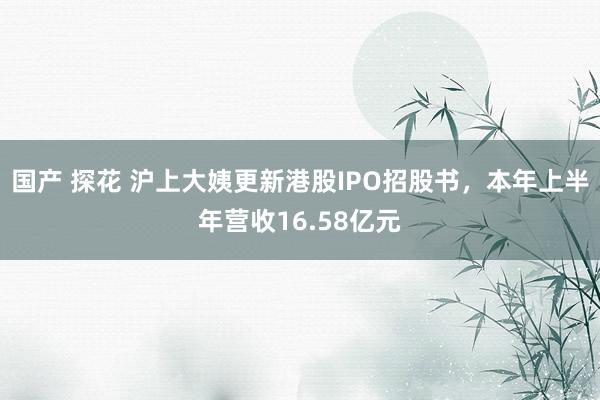 国产 探花 沪上大姨更新港股IPO招股书，本年上半年营收16.58亿元