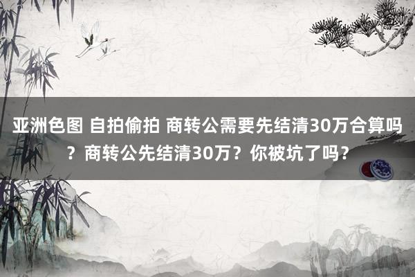 亚洲色图 自拍偷拍 商转公需要先结清30万合算吗？商转公先结清30万？你被坑了吗？