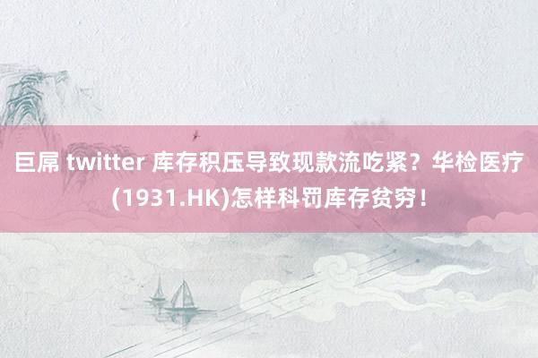 巨屌 twitter 库存积压导致现款流吃紧？华检医疗(1931.HK)怎样科罚库存贫穷！