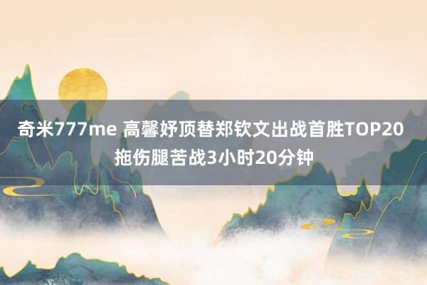 奇米777me 高馨妤顶替郑钦文出战首胜TOP20 拖伤腿苦战3小时20分钟