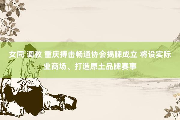 女同 调教 重庆搏击畅通协会揭牌成立 将设实际业商场、打造原土品牌赛事