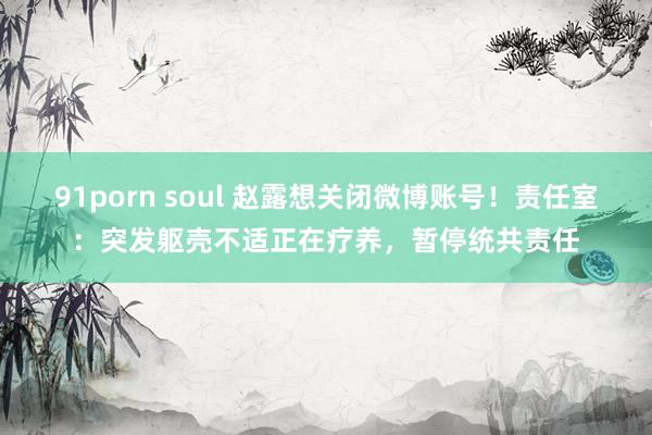 91porn soul 赵露想关闭微博账号！责任室：突发躯壳不适正在疗养，暂停统共责任