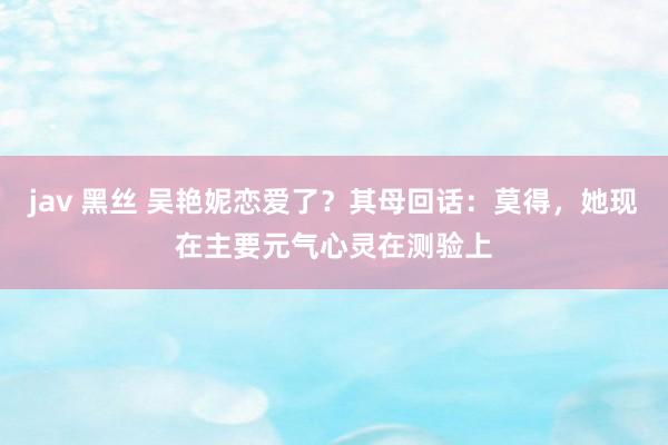 jav 黑丝 吴艳妮恋爱了？其母回话：莫得，她现在主要元气心灵在测验上