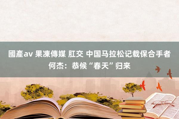 國產av 果凍傳媒 肛交 中国马拉松记载保合手者何杰：恭候“春天”归来