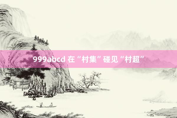 999abcd 在“村集”碰见“村超”