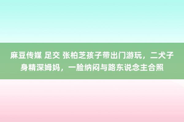 麻豆传媒 足交 张柏芝孩子带出门游玩，二犬子身精深姆妈，一脸纳闷与路东说念主合照