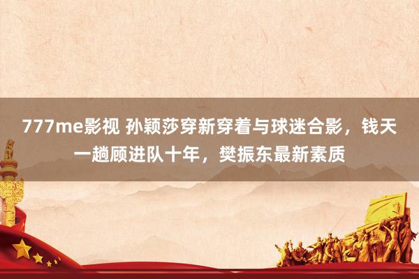 777me影视 孙颖莎穿新穿着与球迷合影，钱天一趟顾进队十年，樊振东最新素质