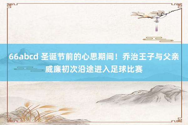 66abcd 圣诞节前的心思期间！乔治王子与父亲威廉初次沿途进入足球比赛