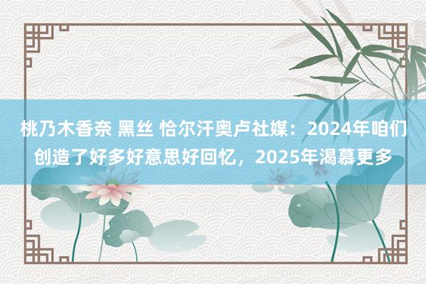 桃乃木香奈 黑丝 恰尔汗奥卢社媒：2024年咱们创造了好多好意思好回忆，2025年渴慕更多