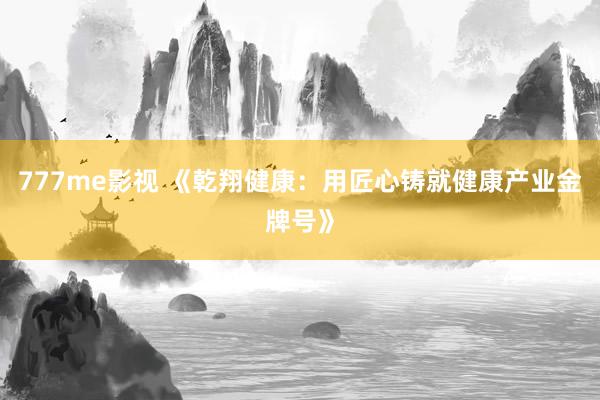 777me影视 《乾翔健康：用匠心铸就健康产业金牌号》