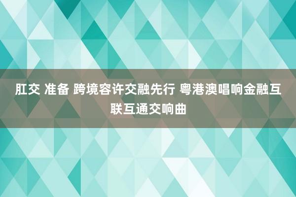 肛交 准备 跨境容许交融先行 粤港澳唱响金融互联互通交响曲