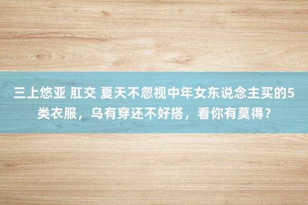 三上悠亚 肛交 夏天不忽视中年女东说念主买的5类衣服，乌有穿还不好搭，看你有莫得？