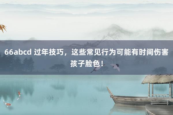66abcd 过年技巧，这些常见行为可能有时间伤害孩子脸色！