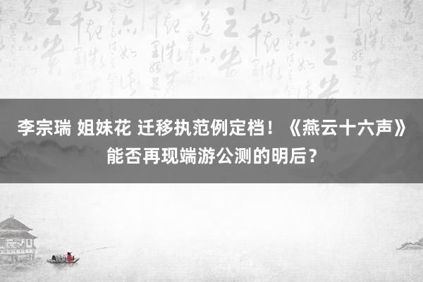李宗瑞 姐妹花 迁移执范例定档！《燕云十六声》能否再现端游公测的明后？