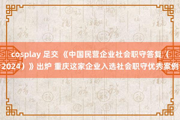 cosplay 足交 《中国民营企业社会职守答复（2024）》出炉 重庆这家企业入选社会职守优秀案例
