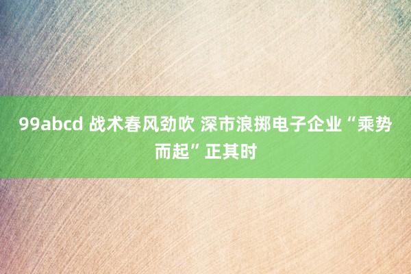99abcd 战术春风劲吹 深市浪掷电子企业“乘势而起”正其时