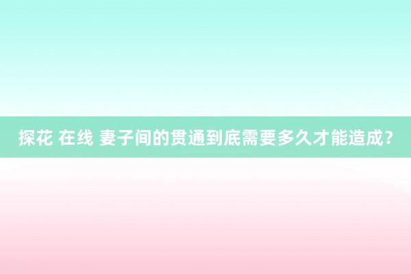 探花 在线 妻子间的贯通到底需要多久才能造成？