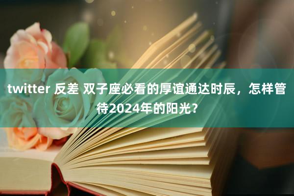 twitter 反差 双子座必看的厚谊通达时辰，怎样管待2024年的阳光？