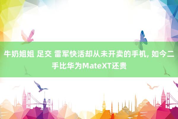 牛奶姐姐 足交 雷军快活却从未开卖的手机， 如今二手比华为MateXT还贵
