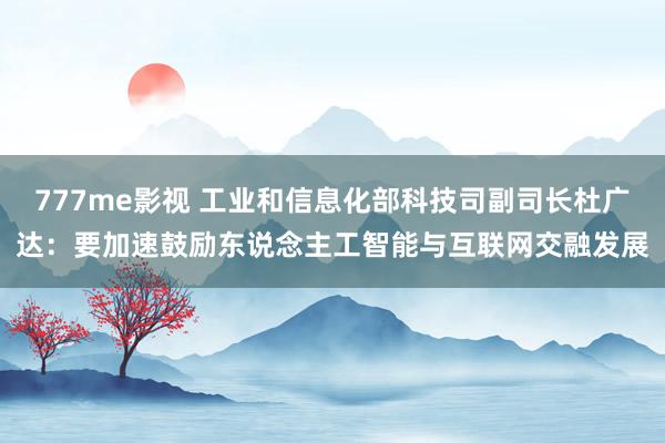 777me影视 工业和信息化部科技司副司长杜广达：要加速鼓励东说念主工智能与互联网交融发展