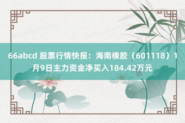 66abcd 股票行情快报：海南橡胶（601118）1月9日主力资金净买入184.42万元