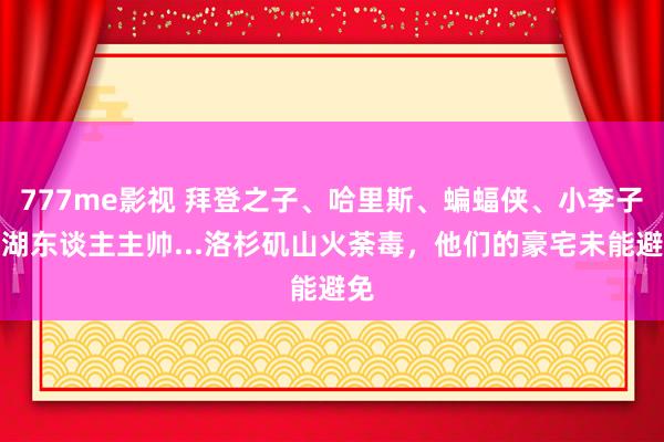 777me影视 拜登之子、哈里斯、蝙蝠侠、小李子、湖东谈主主帅...洛杉矶山火荼毒，他们的豪宅未能避免