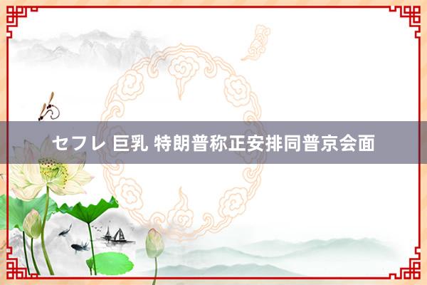 セフレ 巨乳 特朗普称正安排同普京会面