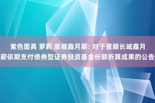 紫色面具 萝莉 景顺鑫月薪: 对于景顺长城鑫月薪依期支付债券型证券投资基金份额折算成果的公告