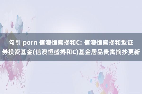 勾引 porn 信澳恒盛搀和C: 信澳恒盛搀和型证券投资基金(信澳恒盛搀和C)基金居品贵寓摘抄更新