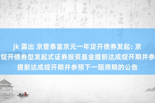 jk 露出 京管泰富京元一年定开债券发起: 京管泰富京元一年依期绽开债券型发起式证券投资基金提前达成绽开期并参预下一阻滞期的公告
