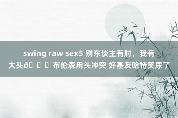 swing raw sex5 别东谈主有肘，我有大头😂布伦森用头冲突 好基友哈特笑尿了
