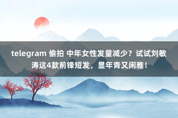 telegram 偷拍 中年女性发量减少？试试刘敏涛这4款前锋短发，显年青又闲雅！