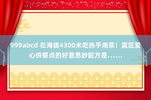 999abcd 在海拔4300米吃热乎湘菜！震区爱心供餐点的好意思妙配方是……